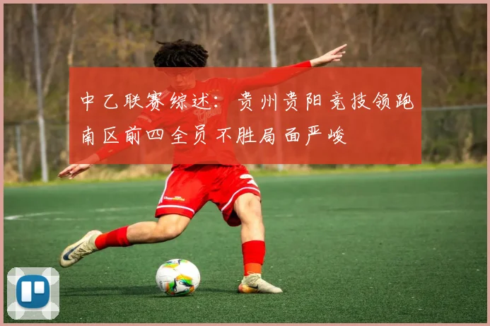 中乙联赛综述：贵州贵阳竞技领跑南区前四全员不胜局面严峻