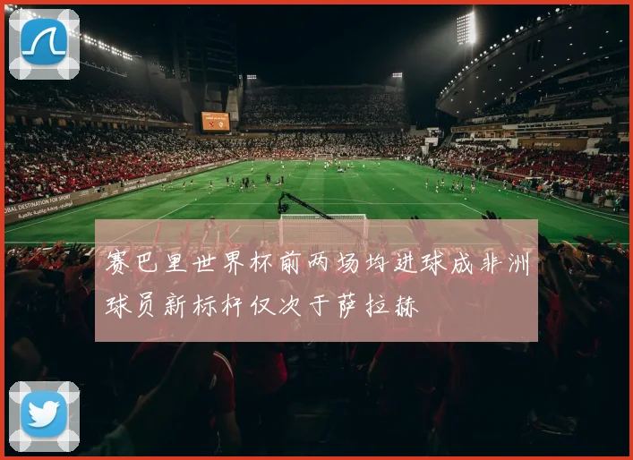 赛巴里世界杯前两场均进球成非洲球员新标杆仅次于萨拉赫