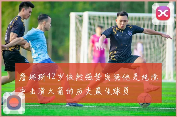 詹姆斯42岁依然强势离场他是绝境中击溃火箭的历史最佳球员