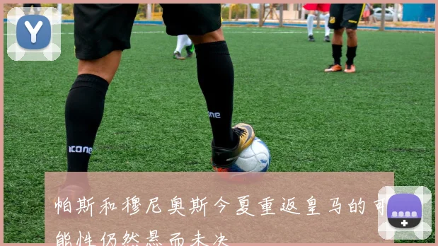 帕斯和穆尼奥斯今夏重返皇马的可能性仍然悬而未决