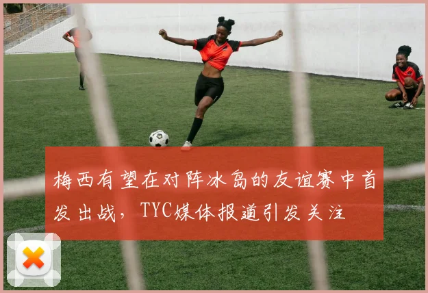 梅西有望在对阵冰岛的友谊赛中首发出战，TYC媒体报道引发关注