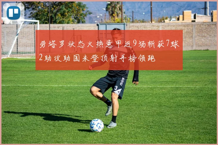 劳塔罗状态火热意甲近9场斩获7球2助攻助国米登顶射手榜领跑