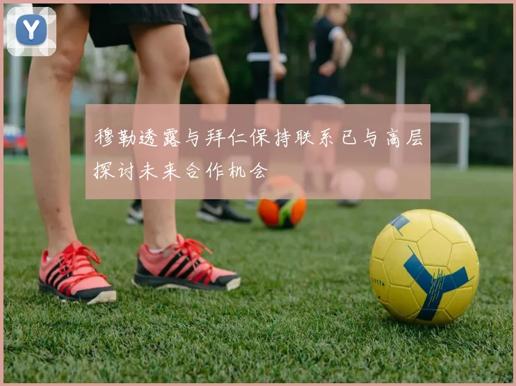 穆勒透露与拜仁保持联系已与高层探讨未来合作机会
