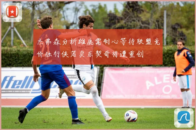 杰弗森分析雄鹿需耐心等待联盟竞价独行侠若卖东契奇将遭重创