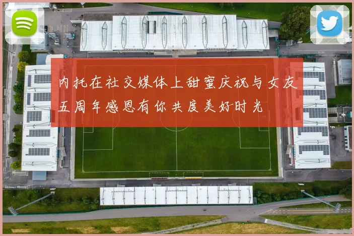 内托在社交媒体上甜蜜庆祝与女友五周年感恩有你共度美好时光