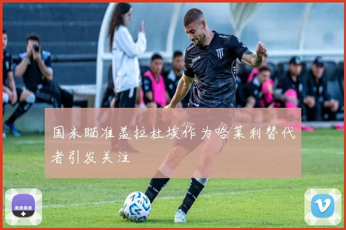 国米瞄准盖拉杜埃作为哈莱利替代者引发关注