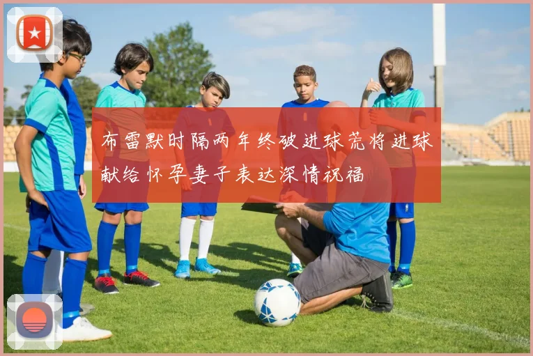 布雷默时隔两年终破进球荒将进球献给怀孕妻子表达深情祝福