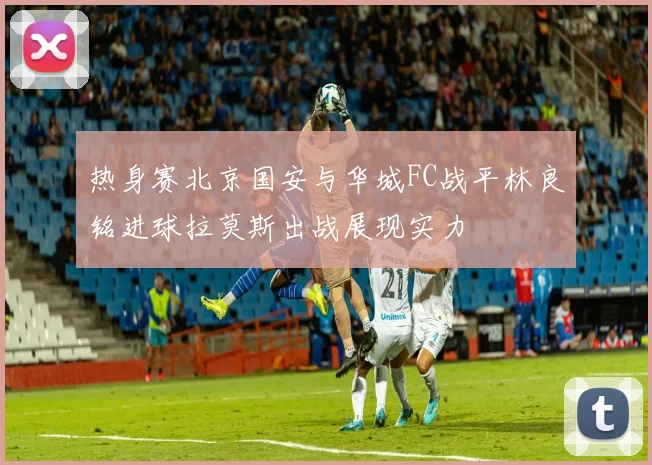热身赛北京国安与华城FC战平林良铭进球拉莫斯出战展现实力