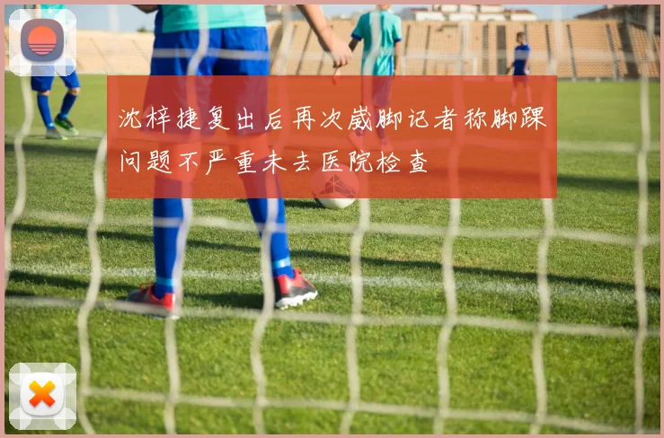 沈梓捷复出后再次崴脚记者称脚踝问题不严重未去医院检查