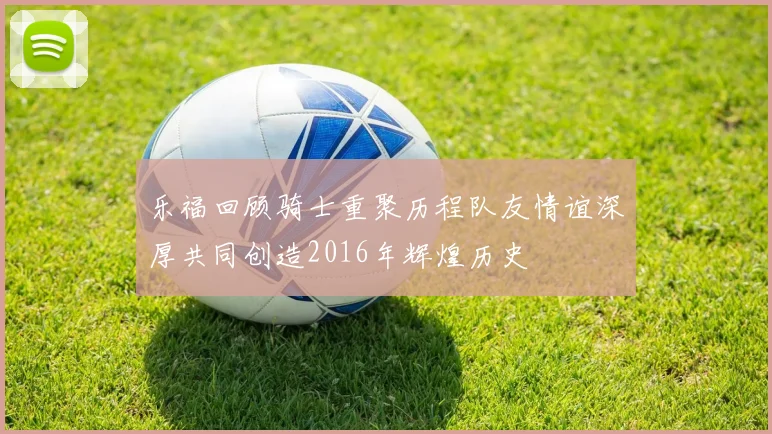 乐福回顾骑士重聚历程队友情谊深厚共同创造2016年辉煌历史