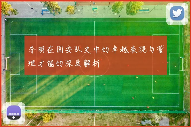 李明在国安队史中的卓越表现与管理才能的深度解析