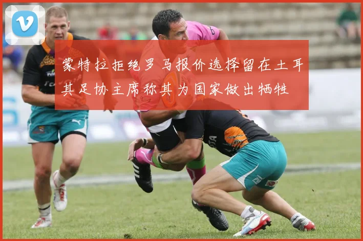 蒙特拉拒绝罗马报价选择留在土耳其足协主席称其为国家做出牺牲