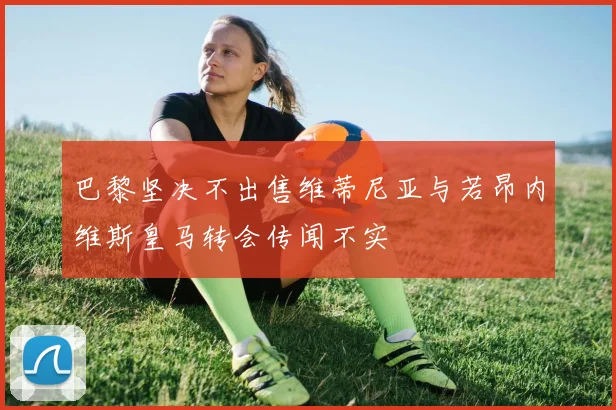 巴黎坚决不出售维蒂尼亚与若昂内维斯皇马转会传闻不实