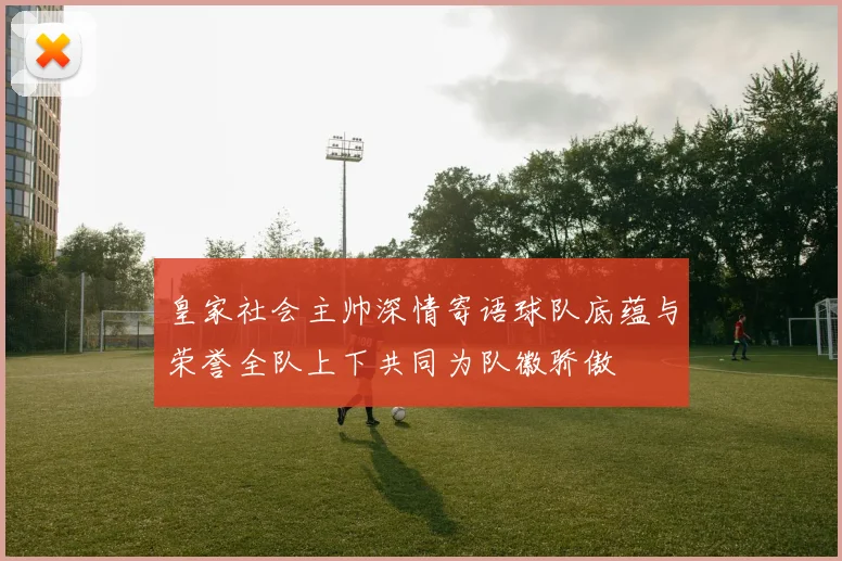 皇家社会主帅深情寄语球队底蕴与荣誉全队上下共同为队徽骄傲